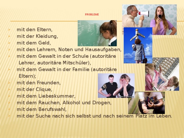    Probleme       mit den Eltern,  mit der Kleidung,  mit dem Geld,  mit den Lehrern, Noten und Hausaufgaben,  mit dem Gewalt in der Schule (autoritäre  Lehrer, autoritäre Mitschüler),  mit dem Gewalt in der Familie (autoritäre  Eltern);   mit den Freunden,  mit der Clique,  mit dem Liebeskummer,  mit dem Rauchen, Alkohol und Drogen,  mit dem Berufswahl,  mit der Suche nach sich selbst und nach seinem Platz im Leben. 