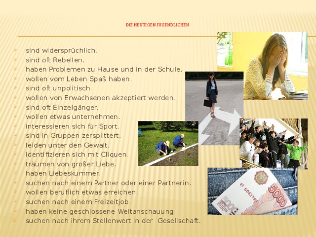    Die heutigen Jugendlichen       sind widersprüchlich.  sind oft Rebellen.  haben Problemen zu Hause und in der Schule.  wollen vom Leben Spaß haben.  sind oft unpolitisch.  wollen von Erwachsenen akzeptiert werden.   sind oft Einzelgänger.  wollen etwas unternehmen.  interessieren sich für Sport.  sind in Gruppen zersplittert.  leiden unter den Gewalt.  identifizieren sich mit Cliquen.  träumen von großer Liebe.  haben Liebeskummer.  suchen nach einem Partner oder einer Partnerin.  wollen beruflich etwas erreichen.  suchen nach einem Freizeitjob.  haben keine geschlossene Weltanschauung  suchen nach ihrem Stellenwert in der Gesellschaft. 