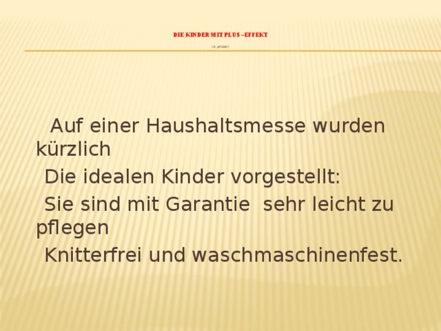    Die Kinder mit Plus –Effekt    (G. Jatzek)    Auf einer Haushaltsmesse wurden kürzlich  Die idealen Kinder vorgestellt:  Sie sind mit Garantie sehr leicht zu pflegen  Knitterfrei und waschmaschinenfest. 