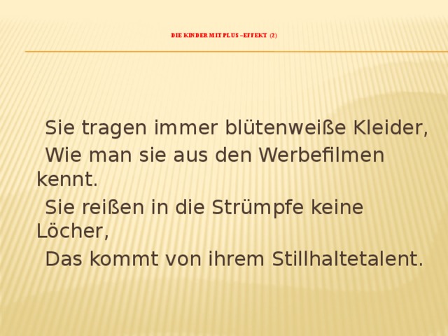    Die Kinder mit Plus –Effekt (2)      Sie tragen immer blütenweiße Kleider,  Wie man sie aus den Werbefilmen kennt.  Sie reißen in die Strümpfe keine Löcher,  Das kommt von ihrem Stillhaltetalent. 