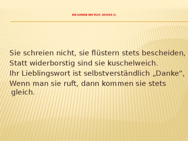    Die Kinder mit Plus –Effekt (3)       Sie schreien nicht, sie flüstern stets bescheiden,  Statt widerborstig sind sie kuschelweich.  Ihr Lieblingswort ist selbstverständlich „Danke“,  Wenn man sie ruft, dann kommen sie stets gleich.   