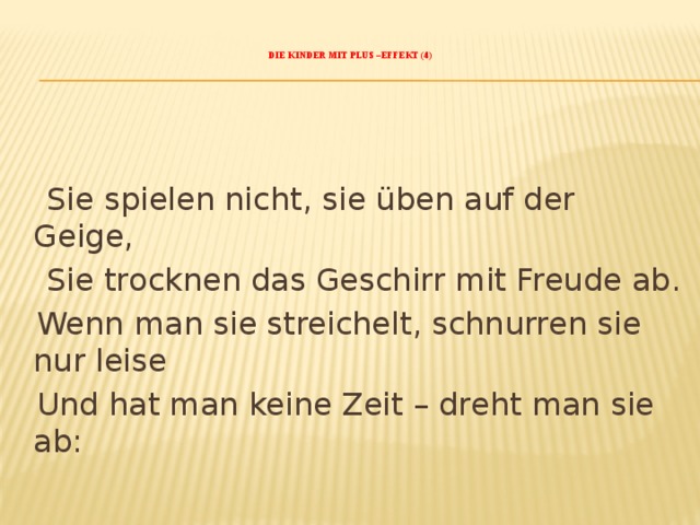    Die Kinder mit Plus –Effekt (4)       Sie spielen nicht, sie üben auf der Geige,  Sie trocknen das Geschirr mit Freude ab.  Wenn man sie streichelt, schnurren sie nur leise  Und hat man keine Zeit – dreht man sie ab:   