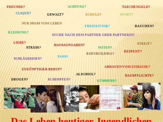    Achtung?      freunde?      Taschengeld?      Clique?      Gewalt?      schule?      Sport?      Nur Spaß vom Leben?      Rauchen?      Freizeitjob?      Kleidung?      Suche nach dem Partner oder Partnerin?      liebe?      Streit?      Hausaufgaben?      Stress?      Noten?      respekt?      Bodybuilding?      Fans?      Schlägereien?      abhauen vom zuhause?      zukünftiger Beruf?      Alkohol?      Hauspflichte?      Drogen?      Schimpfen?    kümmern?   Das Leben heutiger Jugendlichen  