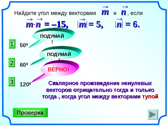 m n  Найдите угол между векторами и , если m n   = 6 . m =  5 ,  =  –15 , n  ПОДУМАЙ! 1 50 0 ПОДУМАЙ! 2 60 0 ВЕРНО! 3 Скалярное произведение ненулевых векторов отрицательно тогда и только тогда , когда угол между векторами тупой 120 0  Н.Ф. Гаврилова «Поурочные разработки по геометрии: 9 класс». Проверка 21 