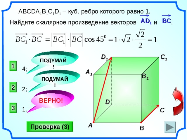  ABCDA 1 B 1 C 1 D 1 – куб, ребро которого равно 1. Найдите скалярное произведение векторов и . А D 1   BC C 1 D 1 ПОДУМАЙ! 1 4; A 1 B 1 ПОДУМАЙ! 2 2;  «Поурочные разработки по геометрии: 11 класс». / Сост. В.А. Яровенко. ВЕРНО! D 3 1. C A Проверка (3) B 22 