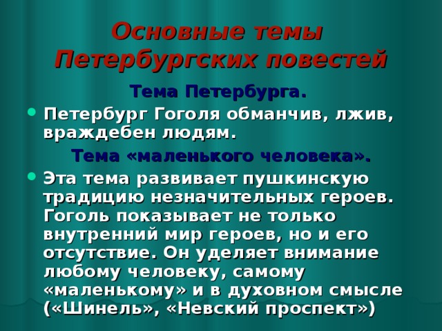 Основные темы  Петербургских повестей Тема Петербурга.  Петербург Гоголя обманчив, лжив, враждебен людям. Тема «маленького человека». Эта тема развивает пушкинскую традицию незначительных героев. Гоголь показывает не только внутренний мир героев, но и его отсутствие. Он уделяет внимание любому человеку, самому «маленькому» и в духовном смысле («Шинель», «Невский проспект») 