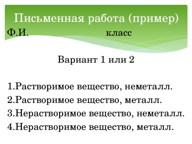 Письменная работа (пример) Ф.И. класс Вариант 1 или 2 1.Растворимое вещество, неметалл. 2.Растворимое вещество, металл. 3.Нерастворимое вещество, неметалл. 4.Нерастворимое вещество, металл. 