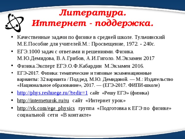 Литература.  Иттернет - поддержка. Качественные задачи по физике в средней школе. Тульчинский М.Е.Пособие для учителей.М.: Просвещение, 1972. - 240с. ЕГЭ.1000 задач с ответами и решениями. Физика. М.Ю.Демидова, В.А.Грибов, А.И.Гиголо. М.Экзамен 2017 Физика.Эксперт ЕГЭ.О.Ф.Кабардин М.Экзамен 2016. ЕГЭ-2017. Физика: тематические и типовые экзаменационные варианты: 32 варианта / Под ред. М.Ю. Демидовой. — М.: Издательство «Национальное образование», 2017. — (ЕГЭ-2017. ФИПИ-школе) http://phys.reshuege.ru/?redir=1  сайт «Решу ЕГЭ» (физика) http://interneturok.ru/ru сайт «Интернет урок» http://vk.com/ege_physics группа «Подготовка к ЕГЭ по физике» социальной сети «В контакте» 