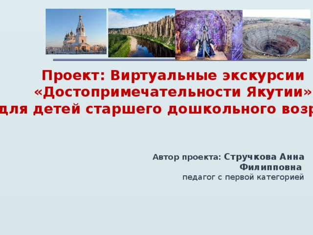 Проект: Виртуальные экскурсии «Достопримечательности Якутии» для детей старшего дошкольного возраста Автор проекта:  Стручкова Анна Филипповна  педагог с первой категорией  