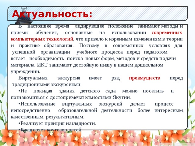 Актуальность: В настоящее время лидирующее положение занимают методы и приемы обучения, основанные на использовании современных компьютерных технологий , что привело к коренным изменениям в теории и практике образования. Поэтому в современных условиях для успешной организации учебного процесса перед педагогом встает необходимость поиска новых форм, методов и средств подачи материала. ИКТ занимают достойную нишу в нашем дошкольном учреждении. Виртуальная экскурсия имеет ряд преимуществ перед традиционными экскурсиями: •  Не покидая здания детского сада можно посетить и познакомиться с достопримечательностями Якутии. •  Использование виртуальных экскурсий делает процесс непосредственно образовательной деятельности более интересным, качественным, результативным. •  Реализует принцип наглядности. •  Расширяет кругозор детей.  