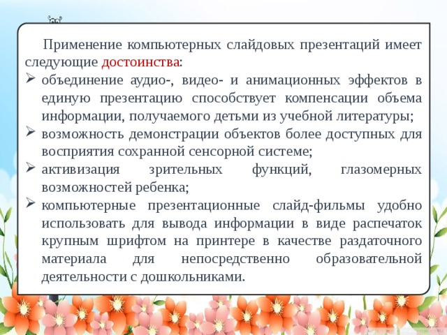 Применение компьютерных слайдовых презентаций имеет следующие достоинства : объединение аудио-, видео- и анимационных эффектов в единую презентацию способствует компенсации объема информации, получаемого детьми из учебной литературы; возможность демонстрации объектов более доступных для восприятия сохранной сенсорной системе; активизация зрительных функций, глазомерных возможностей ребенка; компьютерные презентационные слайд-фильмы удобно использовать для вывода информации в виде распечаток крупным шрифтом на принтере в качестве раздаточного материала для непосредственно образовательной деятельности с дошкольниками.  