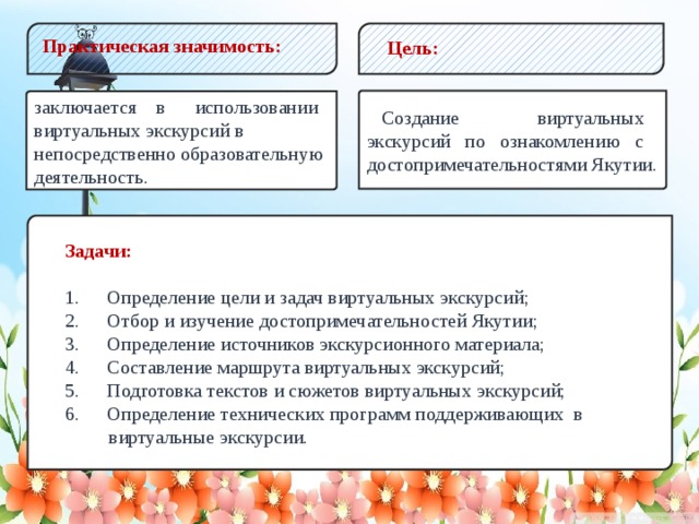 Практическая значимость: Цель:  Создание виртуальных экскурсий по ознакомлению с достопримечательностями Якутии. заключается в использовании виртуальных экскурсий в непосредственно образовательную деятельность. Задачи:  1.  Определение цели и задач виртуальных экскурсий; 2.  Отбор и изучение достопримечательностей Якутии; 3.  Определение источников экскурсионного материала; 4.  Составление маршрута виртуальных экскурсий; 5.  Подготовка текстов и сюжетов виртуальных экскурсий; 6.  Определение технических программ поддерживающих в  виртуальные экскурсии.  