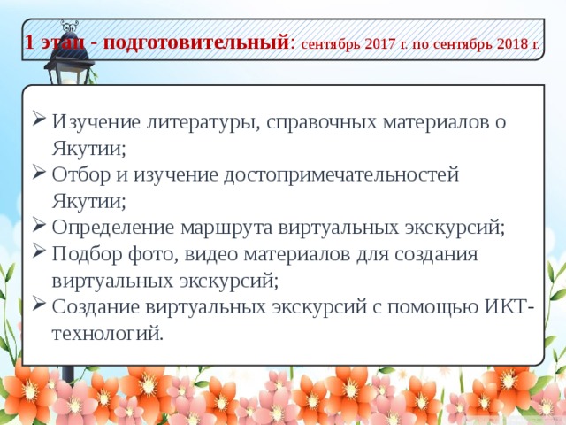 1 этап - подготовительный : сентябрь 2017 г. по сентябрь 2018 г. Изучение литературы, справочных материалов о Якутии; Отбор и изучение достопримечательностей Якутии; Определение маршрута виртуальных экскурсий; Подбор фото, видео материалов для создания виртуальных экскурсий; Создание виртуальных экскурсий с помощью ИКТ-технологий.  
