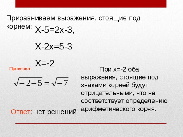 Приравниваем выражения, стоящие под корнем: Х-5=2х-3, Х-2х=5-3 Х=-2  При х=-2 оба выражения, стоящие под знаками корней будут отрицательными, что не соответствует определению арифметического корня. Проверка: Ответ: нет решений . 