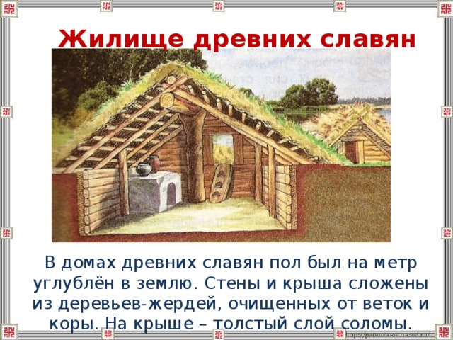 Жилище древних славян  В домах древних славян пол был на метр углублён в землю. Стены и крыша сложены из деревьев-жердей, очищенных от веток и коры. На крыше – толстый слой соломы. 