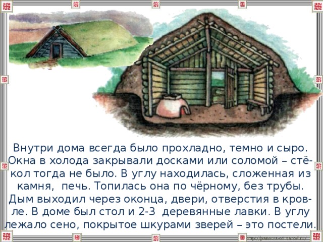  Внутри дома всегда было прохладно, темно и сыро. Окна в холода закрывали досками или соломой – стё-кол тогда не было. В углу находилась, сложенная из камня, печь. Топилась она по чёрному, без трубы. Дым выходил через оконца, двери, отверстия в кров-ле. В доме был стол и 2-3 деревянные лавки. В углу лежало сено, покрытое шкурами зверей – это постели. 