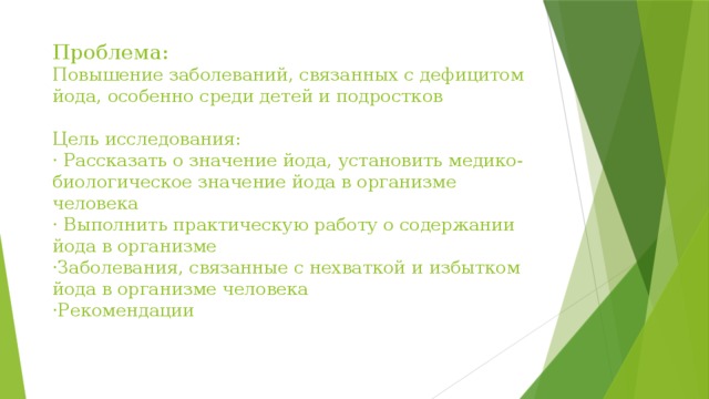 Проблема:  Повышение заболеваний, связанных с дефицитом йода, особенно среди детей и подростков   Цель исследования:  · Рассказать о значение йода, установить медико-биологическое значение йода в организме человека  · Выполнить практическую работу о содержании йода в организме  ·Заболевания, связанные с нехваткой и избытком йода в организме человека  ·Рекомендации 