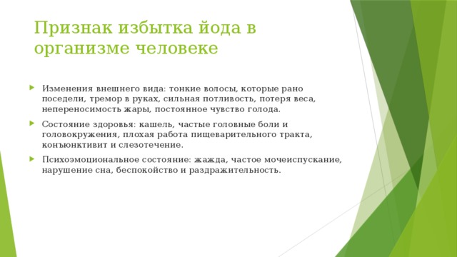 Признак избытка йода в организме человеке Изменения внешнего вида: тонкие волосы, которые рано поседели, тремор в руках, сильная потливость, потеря веса, непереносимость жары, постоянное чувство голода. Состояние здоровья: кашель, частые головные боли и головокружения, плохая работа пищеварительного тракта, конъюнктивит и слезотечение. Психоэмоциональное состояние: жажда, частое мочеиспускание, нарушение сна, беспокойство и раздражительность. 