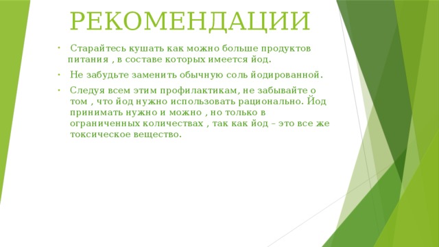 РЕКОМЕНДАЦИИ  Старайтесь кушать как можно больше продуктов питания , в составе которых имеется йод. Не забудьте заменить обычную соль йодированной. Следуя всем этим профилактикам, не забывайте о том , что йод нужно использовать рационально. Йод принимать нужно и можно , но только в ограниченных количествах , так как йод – это все же токсическое вещество. 