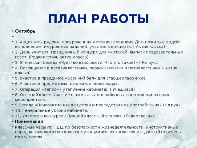 План работы Октябрь   1. Акция «Мы рядом», приуроченная к Международному Дню пожилых людей: выполнение тимуровских заданий, участие в концерте. ( Актив класса) 2. День учителя. Праздничный концерт для учителей, выпуск поздравительных газет. (Редколлегия, актив класса) 3. Этическая беседа «Чувство взрослости. Что это такое?» ( Кл.рук.) 4. Посвящение в десятиклассники, первоклассники и пятиклассники. ( Актив класса) 5. Участие в празднике «Осенний бал» для старшеклассников. 6. Участие в предметных школьных олимпиадах. 7. Операция «Тепло» ( утепление кабинета). ( Учащиеся) 8. Осенний кросс. Участие в школьных и в районных спортивно-массовых мероприятиях. 9.Беседа «Психоактивные вещества и последствия их употребления» (Кл.рук) 10. Генеральные уборки кабинета. 11. Участие в конкурсе «Лучший классный уголок». (Редколлегия) Примечания : классные часы по ПДД, по безопасности жизнедеятельности, инструктивные перед каникулами проводятся с учащимися всех классов и в данный перечень не включены. 