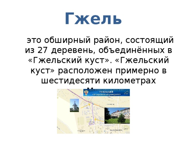 Гжель   это обширный район, состоящий из 27 деревень, объединённых в «Гжельский куст». «Гжельский куст» расположен примерно в шестидесяти километрах от Москвы 