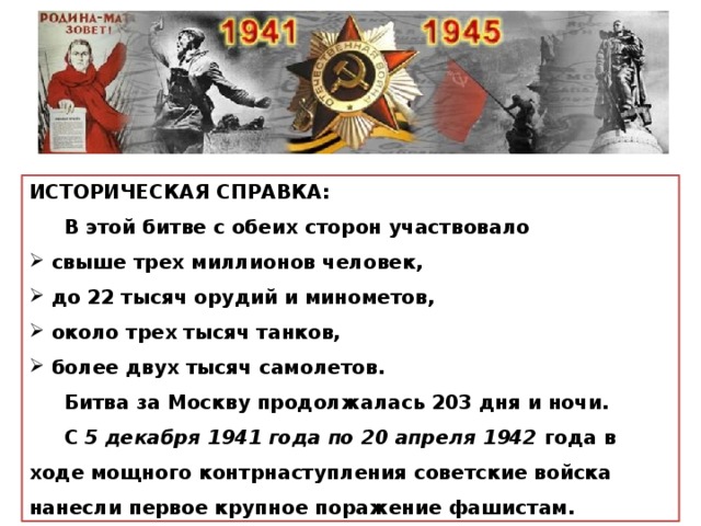 ИСТОРИЧЕСКАЯ СПРАВКА:  В этой битве с обеих сторон участвовало  свыше трех миллионов человек,  до 22 тысяч орудий и минометов,  около трех тысяч танков,  более двух тысяч самолетов.  Битва за Москву продолжалась 203 дня и ночи.  С 5 декабря 1941 года по 20 апреля 1942 года в ходе мощного контрнаступления советские войска нанесли первое крупное поражение фашистам. 