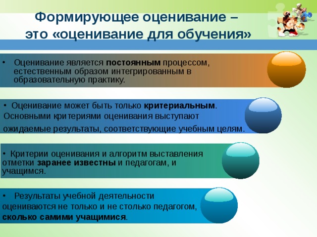 Формирующее оценивание –  это «оценивание для обучения» Оценивание является постоянным процессом, естественным образом интегрированным в образовательную практику. Оценивание является постоянным процессом, естественным образом интегрированным в образовательную практику. Оценивание является постоянным процессом, естественным образом интегрированным в образовательную практику. Оценивание является постоянным процессом, естественным образом интегрированным в образовательную практику.  Оценивание может быть только критериальным . Основными критериями оценивания выступают ожидаемые результаты, соответствующие учебным целям.  Критерии оценивания и алгоритм выставления отметки заранее известны и педагогам, и учащимся.  Результаты учебной деятельности оцениваются не только и не столько педагогом, сколько самими учащимися . 7 