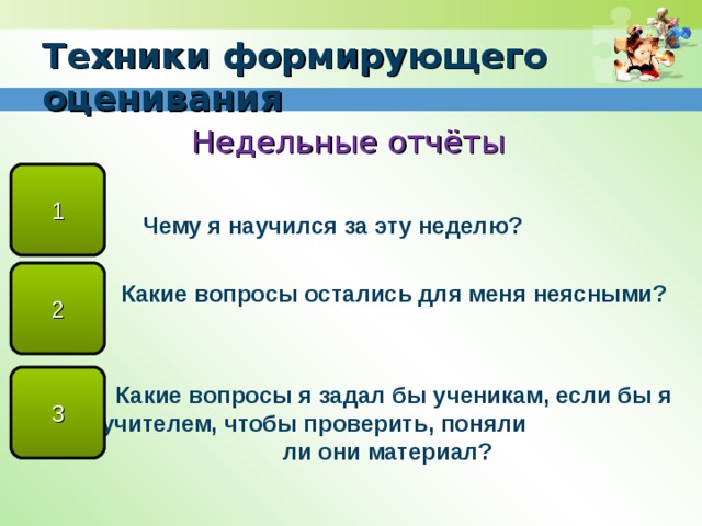 Техники формирующего оценивания Недельные отчёты   Чему я научился за эту неделю?   Какие вопросы остались для меня неясными?    Какие вопросы я задал бы ученикам, если бы я был учителем, чтобы проверить, поняли ли они материал?   1 2 3 