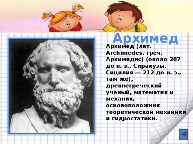 Архимед   Архимед (лат. Archimedes, греч. Архимидис) (около 287 до н. э., Сиракузы, Сицилия — 212 до н. э., там же), древнегреческий ученый, математик и механик, основоположник теоретической механики и гидростатики.  