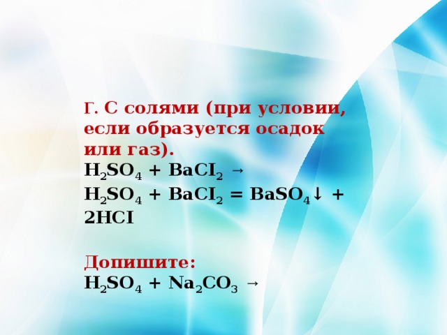 Г. С солями (при условии, если образуется осадок или газ). H 2 SO 4 + BaCI 2  →  H 2 SO 4 + BaCI 2 = BaSO 4 ↓ + 2HCI  Допишите: H 2 SO 4 + Na 2 CO 3  → 