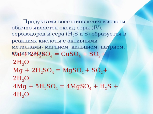  Продуктами восстановления кислоты обычно является оксид серы (IV), сероводород и сера (H 2 S и S) образуется в реакциях кислоты с активными металлами- магнием, кальцием, натрием, калием и др. Cu + 2H 2 SO 4  = CuSO 4  + SO 2 + 2H 2 O  Mg + 2H 2 SO 4  = MgSO 4  + SO 2 + 2H 2 O  4Mg + 5H 2 SO 4  = 4MgSO 4  + H 2 S + 4H 2 O 