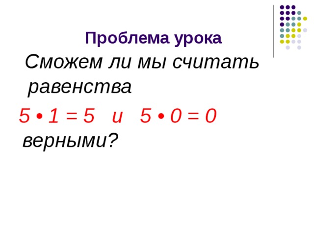  Проблема урока  Сможем ли мы считать равенства  5 • 1 = 5 и 5 • 0 = 0 верными? 