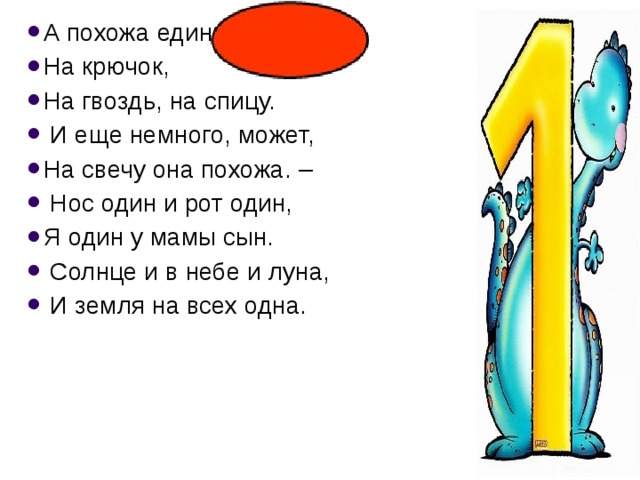 А похожа единица На крючок, На гвоздь, на спицу.  И еще немного, может, На свечу она похожа. –  Нос один и рот один, Я один у мамы сын.  Солнце и в небе и луна,  И земля на всех одна. 