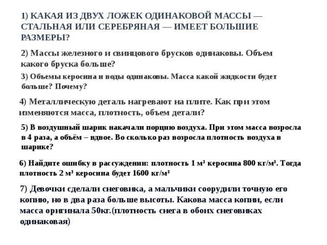 1) КАКАЯ ИЗ ДВУХ ЛОЖЕК ОДИНАКОВОЙ МАССЫ — СТАЛЬНАЯ ИЛИ СЕРЕБРЯНАЯ — ИМЕЕТ БОЛЬШИЕ РАЗМЕРЫ? 2) Массы железного и свинцового брусков одинаковы. Объем какого бруска больше? 3) Объемы керосина и воды одинаковы. Масса какой жидкости будет больше? Почему? 4) Металлическую деталь нагревают на плите. Как при этом изменяются масса, плотность, объем детали? 5) В воздушный шарик накачали порцию воздуха. При этом масса возросла в 4 раза, а объём – вдвое. Во сколько раз возросла плотность воздуха в шарике? 6) Найдите ошибку в рассуждении: плотность 1 м 3  керосина 800 кг/м 3 . Тогда плотность 2 м 3  керосина будет 1600 кг/м 3 7) Девочки сделали снеговика, а мальчики соорудили точную его копию, но в два раза больше высоты. Какова масса копии, если масса оригинала 50кг.(плотность снега в обоих снеговиках одинаковая) 