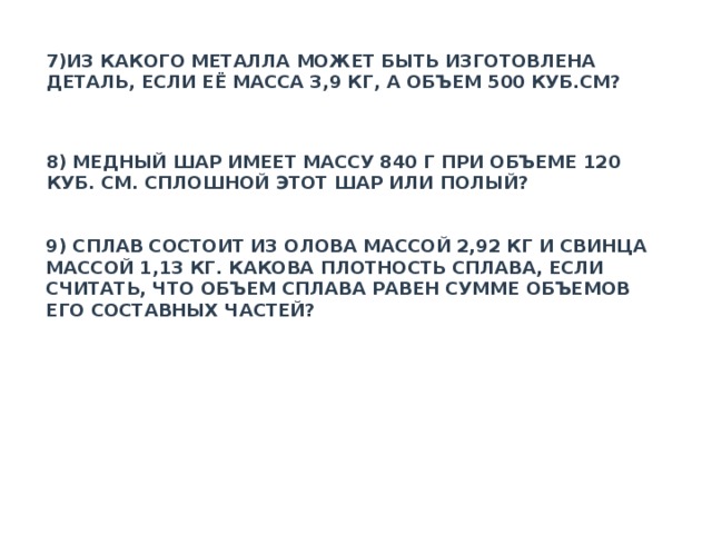 7)ИЗ КАКОГО МЕТАЛЛА МОЖЕТ БЫТЬ ИЗГОТОВЛЕНА ДЕТАЛЬ, ЕСЛИ ЕЁ МАССА 3,9 КГ, А ОБЪЕМ 500 КУБ.СМ? 8) МЕДНЫЙ ШАР ИМЕЕТ МАССУ 840 Г ПРИ ОБЪЕМЕ 120 КУБ. СМ. СПЛОШНОЙ ЭТОТ ШАР ИЛИ ПОЛЫЙ? 9) СПЛАВ СОСТОИТ ИЗ ОЛОВА МАССОЙ 2,92 КГ И СВИНЦА МАССОЙ 1,13 КГ. КАКОВА ПЛОТНОСТЬ СПЛАВА, ЕСЛИ СЧИТАТЬ, ЧТО ОБЪЕМ СПЛАВА РАВЕН СУММЕ ОБЪЕМОВ ЕГО СОСТАВНЫХ ЧАСТЕЙ? 