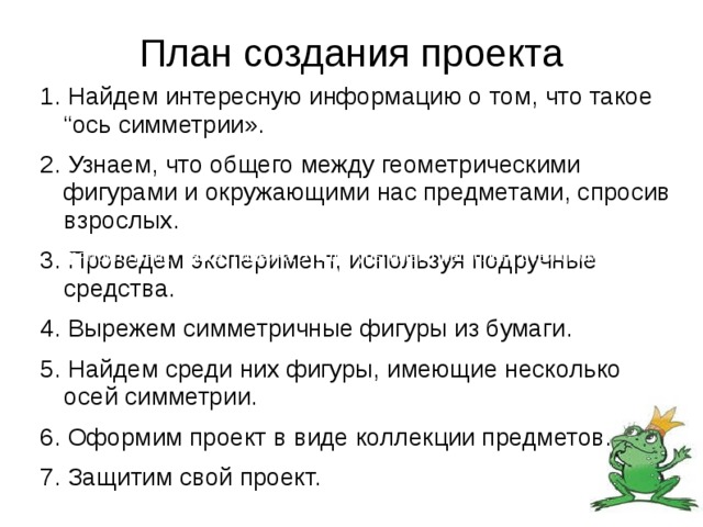 План создания проекта 1. Найдем интересную информацию о том, что такое “ось симметрии». 2. Узнаем, что общего между геометрическими фигурами и окружающими нас предметами, спросив взрослых. 3. Проведем эксперимент, используя подручные средства. 4. Вырежем симметричные фигуры из бумаги. 5. Найдем среди них фигуры, имеющие несколько осей симметрии. 6. Оформим проект в виде коллекции предметов. 7. Защитим свой проект. (Круг – тарелка, печенье, диск. Прямоугольник - книга, линейка.Эти фигуры имеют несколько осей симметрии. Треугольник – листик. Трапеция – бабочка.)