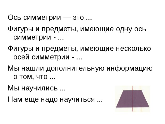 Ось симметрии — это ... Фигуры и предметы, имеющие одну ось симметрии - ... Фигуры и предметы, имеющие несколько осей симметрии - ... Мы нашли дополнительную информацию о том, что ... Мы научились ... Нам еще надо научиться ...