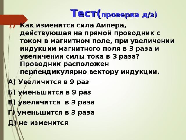  Тест( проверка д/з) Как изменится сила Ампера, действующая на прямой проводник с током в магнитном поле, при увеличении индукции магнитного поля в 3 раза и увеличении силы тока в 3 раза? Проводник расположен перпендикулярно вектору индукции. А) Увеличится в 9 раз Б) уменьшится в 9 раз В) увеличится в 3 раза Г) уменьшится в 3 раза Д) не изменится  