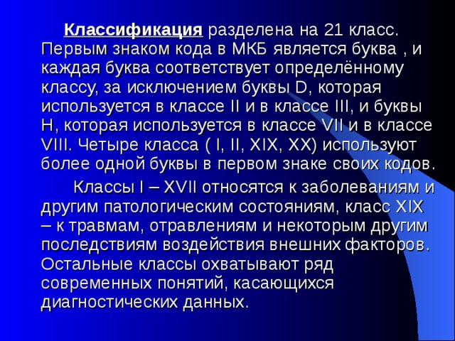  Классификация разделена на 21 класс. Первым знаком кода в МКБ является буква , и каждая буква соответствует определённому классу, за исключением буквы D, которая используется в классе II и в классе III, и буквы H, которая используется в классе VII и в классе VIII. Четыре класса ( I, II, XIX, XX) используют более одной буквы в первом знаке своих кодов.  Классы I – XVII относятся к заболеваниям и другим патологическим состояниям, класс XIX – к травмам, отравлениям и некоторым другим последствиям воздействия внешних факторов. Остальные классы охватывают ряд современных понятий, касающихся диагностических данных.  