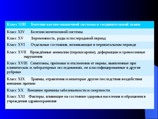 Класс XIII Болезни костно-мышечной системы и соединительной ткани Класс XIV Болезни мочеполовой системы Класс XV Беременность, роды и послеродовой период Класс XVI Отдельные состояния, возникающие в перинатальном периоде Класс XVII Врождённые аномалии (пороки крови), деформации и хромосомные нарушения Класс XVIII Симптомы, признаки и отклонения от нормы, выявленные при клинических и лабораторных исследованиях, не классифицированные в другие рубрики Класс XIX Травмы, отравления и некоторые другие последствия воздействия внешних причин Класс XX Внешние причины заболеваемости и смертности Класс XXI Факторы, влияющие на состояние здоровья населения и обращения в учреждения здравоохранения 