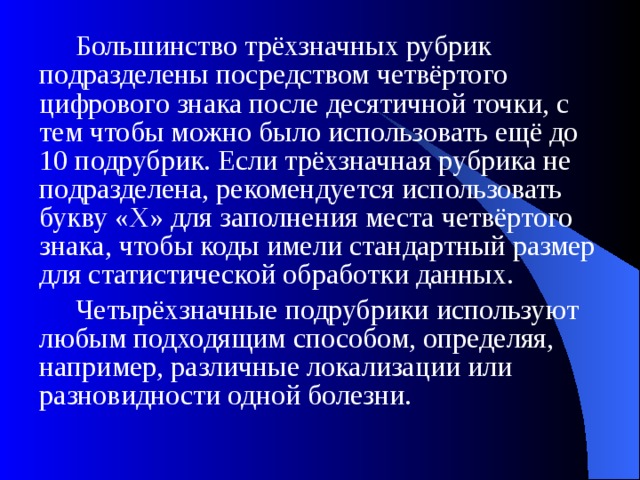  Большинство трёхзначных рубрик подразделены посредством четвёртого цифрового знака после десятичной точки, с тем чтобы можно было использовать ещё до 10 подрубрик. Если трёхзначная рубрика не подразделена, рекомендуется использовать букву «X» для заполнения места четвёртого знака, чтобы коды имели стандартный размер для статистической обработки данных.  Четырёхзначные подрубрики используют любым подходящим способом, определяя, например, различные локализации или разновидности одной болезни.  