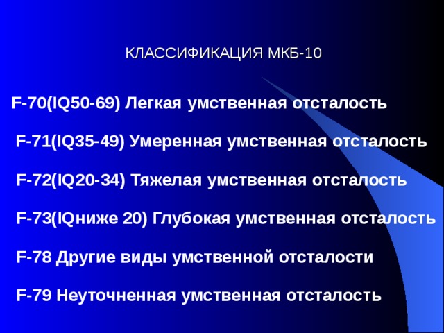 КЛАССИФИКАЦИЯ  МКБ-10 F-70(IQ50-69) Легкая умственная отсталость  F-71(IQ35-49) Умеренная умственная отсталость  F-72(IQ20-34) Тяжелая умственная отсталость  F-73(IQниже 20) Глубокая умственная отсталость  F-78 Другие виды умственной отсталости  F-79 Неуточненная умственная отсталость  