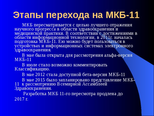 Этапы перехода на МКБ-11  МКБ пересматривается с целью лучшего отражения научного прогресса в области здравоохранения и медицинской практики. В соответствии с достижениями в области информационной технологии, в 2011г. началась подготовка МКБ-11. Ею можно будет пользоваться в устройствах и информационных системах электронного здравоохранения.  В мае была открыта для рассмотрения альфа-версия МКБ-11  В июле стало возможно комментировать Классификацию.  В мае 2012 стала доступной бета-версия МКБ-11  В мае 2015 было запланировано представление МКБ-11 к рассмотрению Всемирной Ассамблеей Здравоохранения.  Разработка МКБ 11-го пересмотра продлена до 2017 г. 