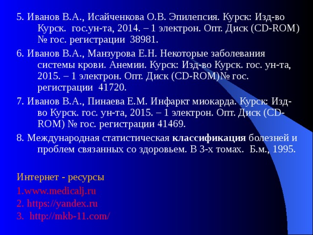 5. Иванов В.А., Исайченкова О.В. Эпилепсия. Курск: Изд-во Курск. гос.ун-та, 2014. – 1 электрон. Опт. Диск (CD-ROM) № гос. регистрации 38981. 6. Иванов В.А., Манзурова Е.Н. Некоторые заболевания системы крови. Анемии. Курск: Изд-во Курск. гос. ун-та, 2015. – 1 электрон. Опт. Диск (CD-ROM)№ гос. регистрации 41720. 7. Иванов В.А., Пинаева Е.М. Инфаркт миокарда. Курск: Изд-во Курск. гос. ун-та, 2015. – 1 электрон. Опт. Диск (CD-ROM) № гос. регистрации 41469. 8. Международная статистическая  классификация  болезней и проблем связанных со здоровьем. В 3-х томах. Б.м., 1995. Интернет - ресурсы 1.www.medicalj.ru 2. https://yandex.ru 3. http://mkb-11.com/ 