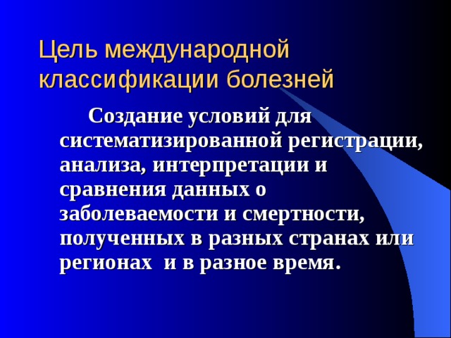 Цель международной классификации болезней    Создание условий для систематизированной регистрации, анализа, интерпретации и сравнения данных о заболеваемости и смертности, полученных в разных странах или регионах и в разное время.   