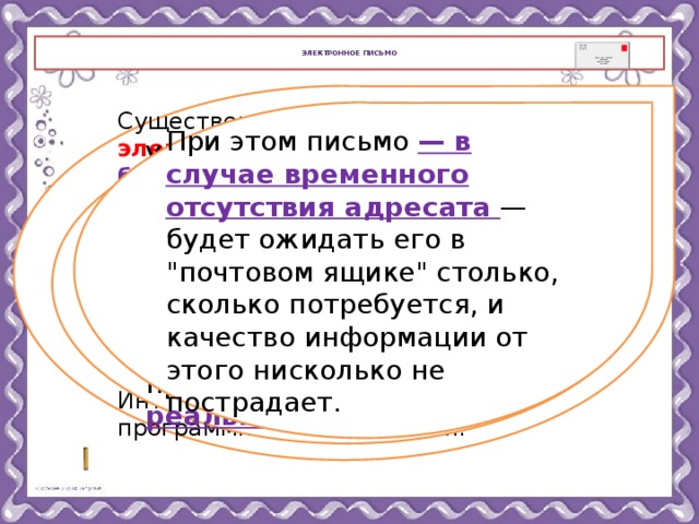  Электронное письмо   Существенным преимуществом электронной почты является ее бесплатность : автор письма и его получатель платят только за пользование Интернетом. Для отправки электронного делового письма не нужен посредник в лице обычной почты или службы курьерской доставки — достаточно компьютера, подсоединенного к Интернету, и соответствующего программного обеспечения. При этом письмо — в случае временного отсутствия адресата — будет ожидать его в 