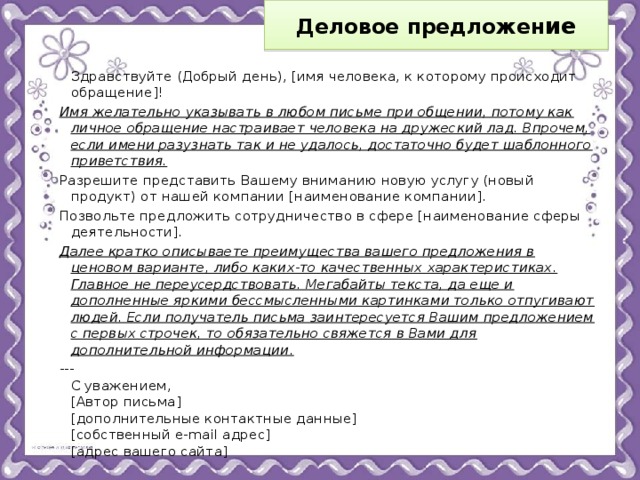 Деловое предложен ие    Здравствуйте (Добрый день), [имя человека, к которому происходит обращение]! Имя желательно указывать в любом письме при общении, потому как личное обращение настраивает человека на дружеский лад. Впрочем, если имени разузнать так и не удалось, достаточно будет шаблонного приветствия. Разрешите представить Вашему вниманию новую услугу (новый продукт) от нашей компании [наименование компании]. Позвольте предложить сотрудничество в сфере [наименование сферы деятельности]. Далее кратко описываете преимущества вашего предложения в ценовом варианте, либо каких-то качественных характеристиках. Главное не переусердствовать. Мегабайты текста, да еще и дополненные яркими бессмысленными картинками только отпугивают людей. Если получатель письма заинтересуется Вашим предложением с первых строчек, то обязательно свяжется в Вами для дополнительной информации. ---  С уважением,  [Автор письма]  [дополнительные контактные данные]  [собственный e-mail адрес]  [адрес вашего сайта] 