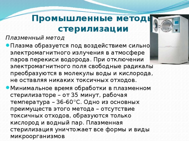 Промышленные методы стерилизации Плазменный метод  Плазма образуется под воздействием сильного электромагнитного излучения в атмосфере паров перекиси водорода. При отключении электромагнитного поля свободные радикалы преобразуются в молекулы воды и кислорода, не оставляя никаких токсичных отходов. Минимальное время обработки в плазменном стерилизаторе – от 35 минут, рабочая температура – 36-60°С. Одно из основных преимуществ этого метода – отсутствие токсичных отходов, образуются только кислород и водный пар. Плазменная стерилизация уничтожает все формы и виды микроорганизмов 