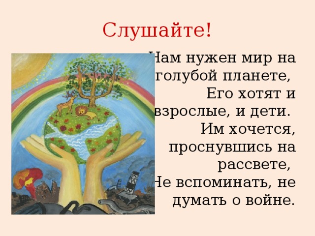 Слушайте! Нам нужен мир на голубой планете,   Его хотят и взрослые, и дети.   Им хочется, проснувшись на рассвете,   Не вспоминать, не думать о войне. 