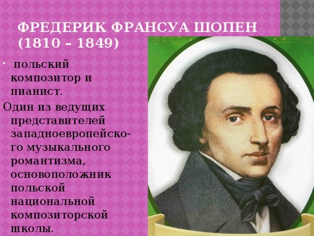 Фредерик франсуа шопен  (1810 – 1849)   польский композитор и пианист. Один из ведущих представителей западноевропейско- го музыкального романтизма,  основоположник польской национальной композиторской школы. 